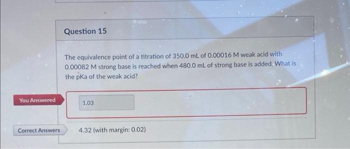 Question 15
The equivalence point of a titration of 350.0 mL of 0.00016 M weak acid with
0.00082 M strong base is reached when 480.0 mL of strong base is added. What is
the pKa of the weak acid?
You Answered
1.03
Correct Answers
4.32 (with margin: 0.02)
