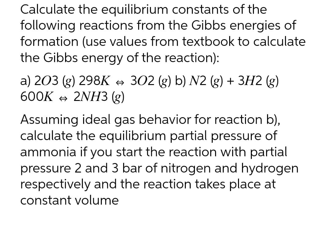 Calculate the equilibrium constants of the
following reactions from the Gibbs energies of
formation (use values from textbook to calculate
the Gibbs energy of the reaction):
a) 203 (g) 298K → 302 (g) b) N2 (g) + 3H2 (g)
600K + 2NНЗ (g)
Assuming ideal gas behavior for reaction b),
calculate the equilibrium partial pressure of
ammonia if you start the reaction with partial
pressure 2 and 3 bar of nitrogen and hydrogen
respectively and the reaction takes place at
constant volume
