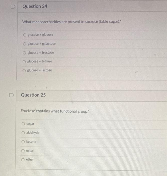 Question 24
What monosaccharides are present in sucrose (table sugar)?
O glucose + glucose
O glucose + galactose
O glucose + fructose
O glucose + tetrose
O glucose + lactose
Question 25
Fructose contains what functional group?
O sugar
aldehyde
O ketone
O ester
O ether
