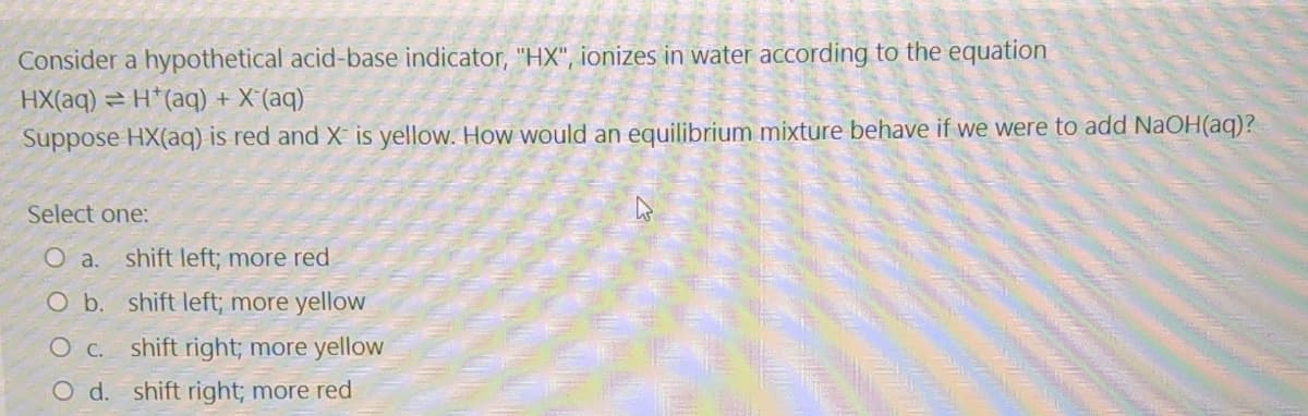 Consider a hypothetical acid-base indicator, "HX", ionizes in water according to the equation
HX(aq) = H*(aq) + X'(aq)
Suppose HX(aq) is red and X is yellow. How would an equilibrium mixture behave if we were to add NaOH(aq)?
Select one:
O a.
shift left; more red
O b. shift left; more yellow
shift right; more yellow
O d. shift right; more red
