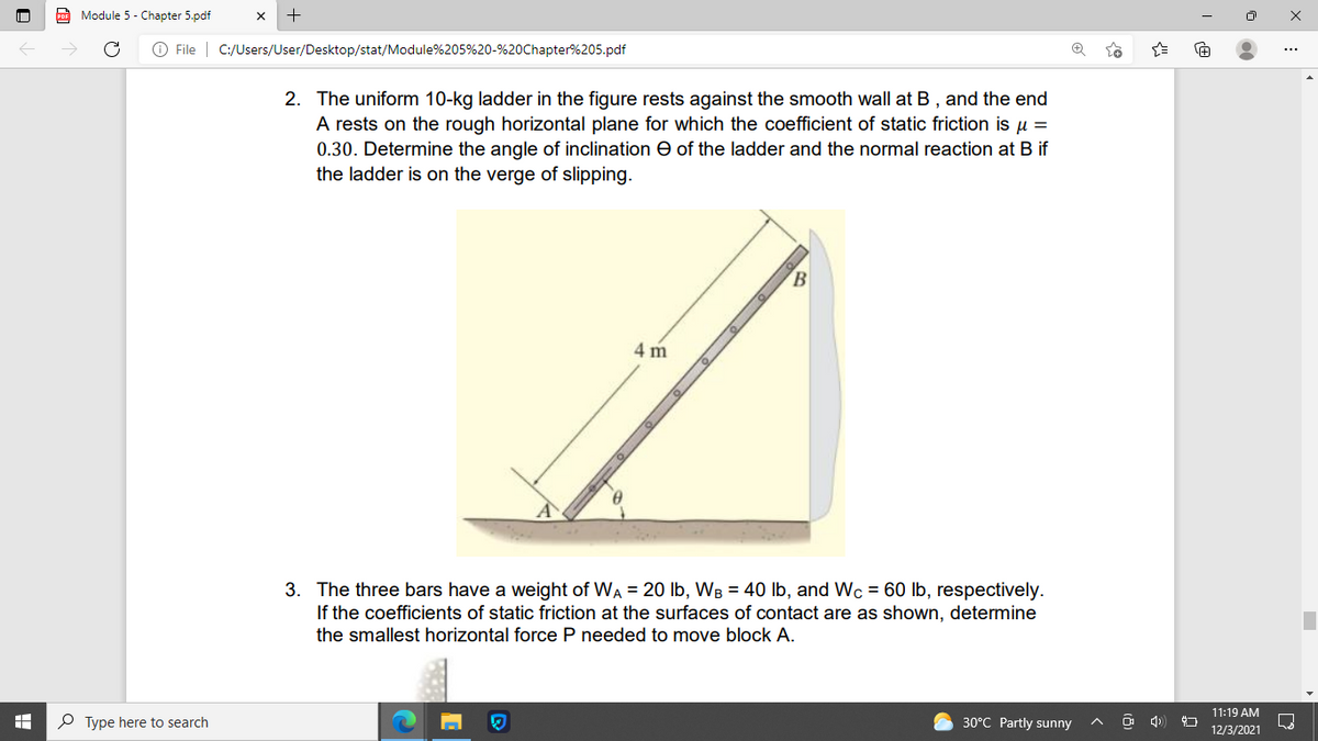 Module 5 - Chapter 5.pdf
O File | C:/Users/User/Desktop/stat/Module%205%20-%20Chapter%205.pdf
2. The uniform 10-kg ladder in the figure rests against the smooth wall at B , and the end
A rests on the rough horizontal plane for which the coefficient of static friction is u =
0.30. Determine the angle of inclination e of the ladder and the normal reaction at B if
the ladder is on the verge of slipping.
B.
4 m
3. The three bars have a weight of WA = 20 Ib, WB = 40 lb, and Wc = 60 lb, respectively.
If the coefficients of static friction at the surfaces of contact are as shown, determine
the smallest horizontal force P needed to move block A.
11:19 AM
P Type here to search
30°C Partly sunny
12/3/2021
