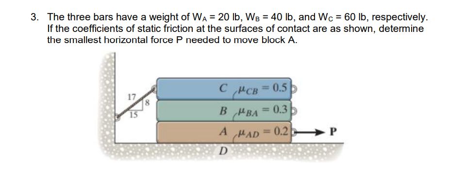 3. The three bars have a weight of WA = 20 Ib, WB = 40 lb, and Wc = 60 lb, respectively.
If the coefficients of static friction at the surfaces of contact are as shown, determine
the smallest horizontal force P needed to move block A.
= 0.5 b
17
MCB
= 0.3 b
15
MBA
0.2 P
%3D
MAD
