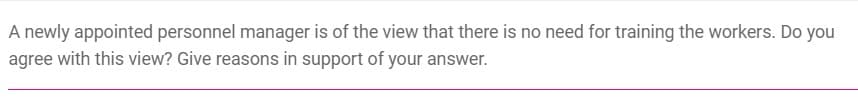 A newly appointed personnel manager is of the view that there is no need for training the workers. Do you
agree with this view? Give reasons in support of your answer.