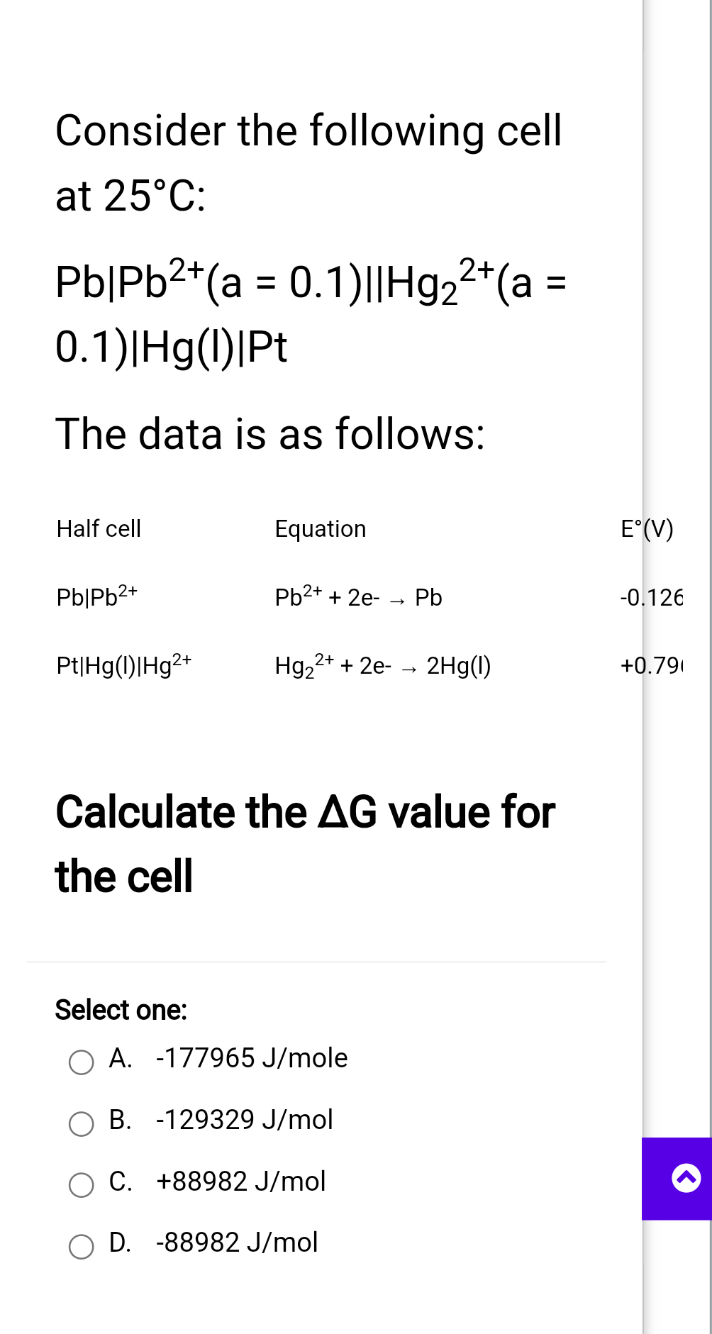 Consider the following cell
at 25°C:
2+
Pb|Pb²+(a = 0.1)|| Hg₂²+(a
0.1)|Hg(1)|Pt
The data is as follows:
Half cell
Pb|Pb²+
Pt|Hg(1)|Hg2+
Equation
Pb²+ + 2e- Pb
Hg₂2+ + 2e- → 2Hg(1)
Calculate the AG value for
the cell
Select one:
O A. -177965 J/mole
B. -129329 J/mol
C. +88982 J/mol
OD. -88982 J/mol
E°(V)
-0.126
+0.79