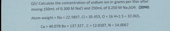 Q5/ Calculate the concentration of sodium ion in grams per liter after
mixing 150mL of 0.200 M NaCl and 250ml of 0.250 M Na,S04. (20M)
Atom weight = Na = 22.9897, Cl = 35.453, O = 16 H=1S = 32.065,
Ca = 40.078 Ba = 137.327, C= 12.0107, N = 14.0067
