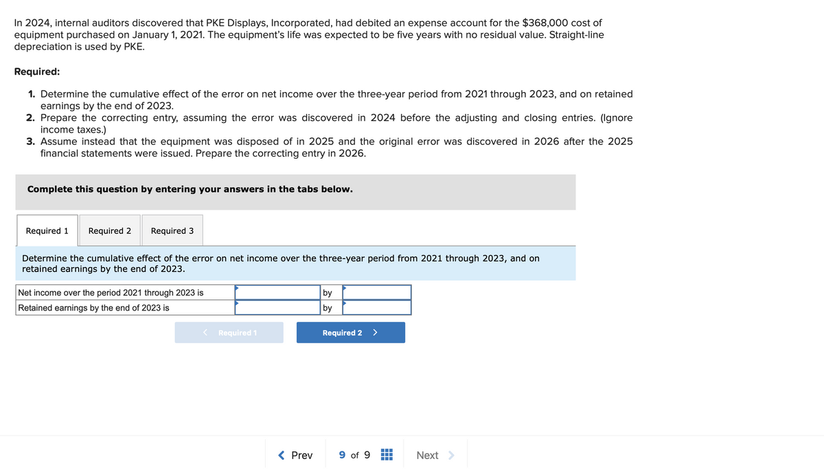 In 2024, internal auditors discovered that PKE Displays, Incorporated, had debited an expense account for the $368,000 cost of
equipment purchased on January 1, 2021. The equipment's life was expected to be five years with no residual value. Straight-line
depreciation is used by PKE.
Required:
1. Determine the cumulative effect of the error on net income over the three-year period from 2021 through 2023, and on retained
earnings by the end of 2023.
2. Prepare the correcting entry, assuming the error was discovered in 2024 before the adjusting and closing entries. (Ignore
income taxes.)
3. Assume instead that the equipment was disposed of in 2025 and the original error was discovered in 2026 after the 2025
financial statements were issued. Prepare the correcting entry in 2026.
Complete this question by entering your answers in the tabs below.
Required 1 Required 2
Required 3
Determine the cumulative effect of the error on net income over the three-year period from 2021 through 2023, and on
retained earnings by the end of 2023.
Net income over the period 2021 through 2023 is
Retained earnings by the end of 2023 is
Required 1
< Prev
by
by
Required 2 >
9 of 9
+++
Next >