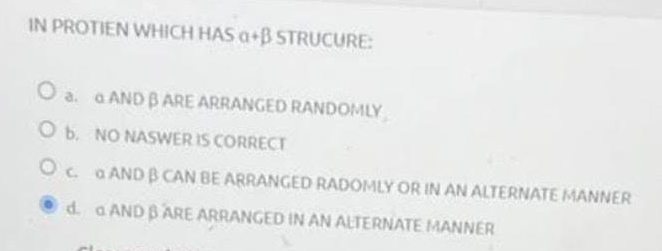IN PROTIEN WHICH HAS a+B STRUCURE:
O a. a AND BARE ARRANGED RANDOMLY
O b. NO NASWER IS CORRECT
O
G AND B CAN BE ARRANGED RADOMLY OR IN AN ALTERNATE MANNER
d. a AND BARE ARRANGED IN AN ALTERNATE MANNER