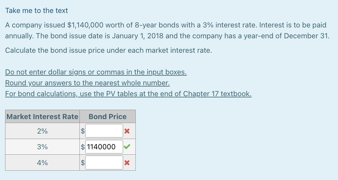 Take me to the text
A company issued $1,140,000 worth of 8-year bonds with a 3% interest rate. Interest is to be paid
annually. The bond issue date is January 1, 2018 and the company has a year-end of December 31.
Calculate the bond issue price under each market interest rate.
Do not enter dollar signs or commas in the input boxes.
Round your answers to the nearest whole number.
For bond calculations, use the PV tables at the end of Chapter 17 textbook.
Market Interest Rate Bond Price
2%
3%
4%
$1140000
$
X
X