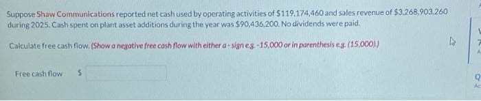 Suppose Shaw Communications reported net cash used by operating activities of $119,174,460 and sales revenue of $3,268,903,260
during 2025. Cash spent on plant asset additions during the year was $90,436,200. No dividends were paid.
Calculate free cash flow. (Show a negative free cash flow with either a-sign e.g.-15,000 or in parenthesis e.g. (15,000).)
Free cash flow
02
Q