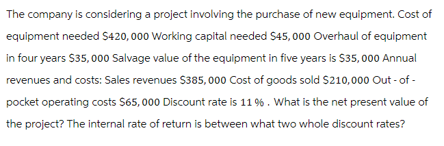 The company is considering a project involving the purchase of new equipment. Cost of
equipment needed $420,000 Working capital needed $45,000 Overhaul of equipment
in four years $35,000 Salvage value of the equipment in five years is $35,000 Annual
revenues and costs: Sales revenues $385,000 Cost of goods sold $210,000 Out-of-
pocket operating costs $65,000 Discount rate is 11 % . What is the net present value of
the project? The internal rate of return is between what two whole discount rates?