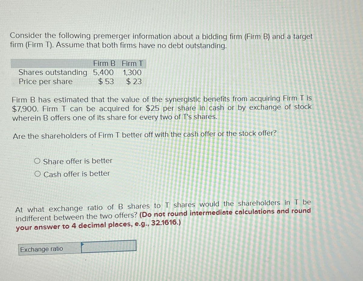 Consider the following premerger information about a bidding firm (Firm B) and a target
firm (Firm T). Assume that both firms have no debt outstanding.
Firm B Firm T
1,300
$23
Shares outstanding 5,400
Price per share
$53
Firm B has estimated that the value of the synergistic benefits from acquiring Firm T is
$7,900. Firm T can be acquired for $25 per share in cash or by exchange of stock
wherein B offers one of its share for every two of T's shares.
Are the shareholders of Firm T better off with the cash offer or the stock offer?
O Share offer is better
O Cash offer is better
At what exchange ratio of B shares to T shares would the shareholders in T be
indifferent between the two offers? (Do not round intermediate calculations and round
your answer to 4 decimal places, e.g., 32.1616.)
Exchange ratio