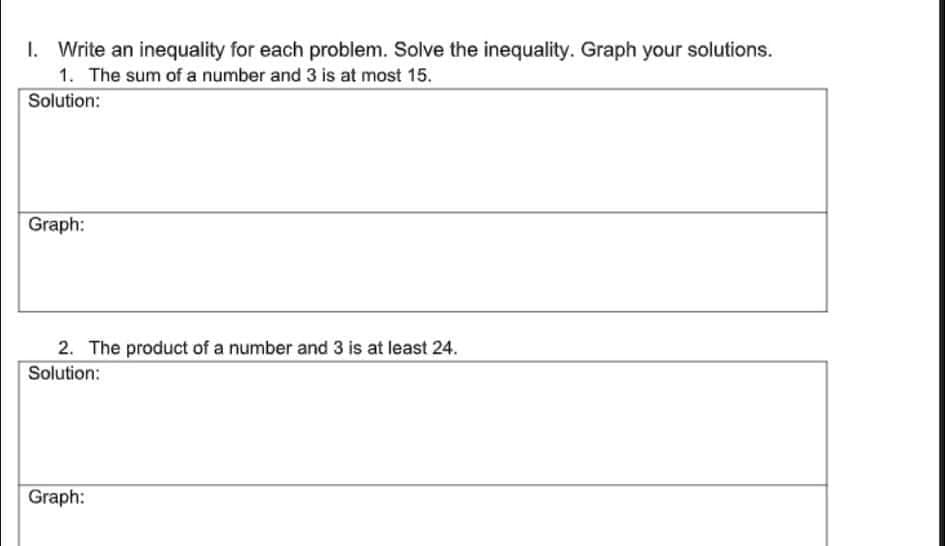 I. Write an inequality for each problem. Solve the inequality. Graph your solutions.
1. The sum of a number and 3 is at most 15.
Solution:
Graph:
2. The product of a number and 3 is at least 24.
Solution:
Graph:
