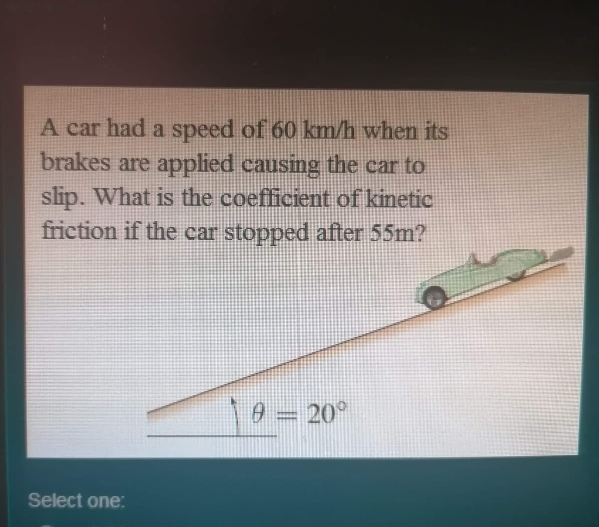 A car had a speed of 60 km/h when its
brakes are applied causing the car to
slip. What is the coefficient of kinetic
friction if the car stopped after 55m?
0 = 20°
Select one:
