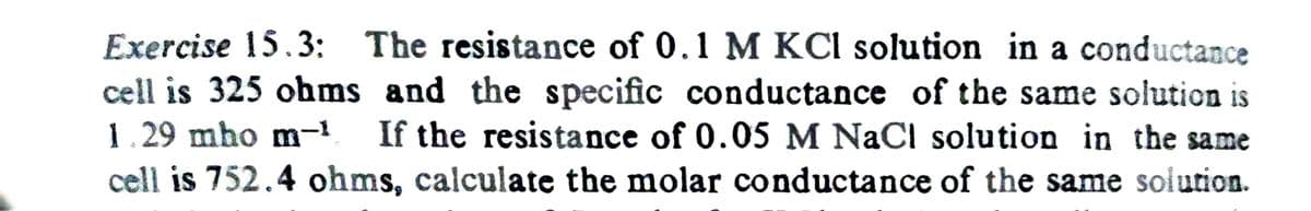 Exercise 15.3: The resistance of 0.1 M KCl solution in a conductance
cell is 325 ohms and the specific conductance of the same solution is
1.29 mho m−¹ If the resistance of 0.05 M NaCl solution in the same
cell is 752.4 ohms, calculate the molar conductance of the same solution.