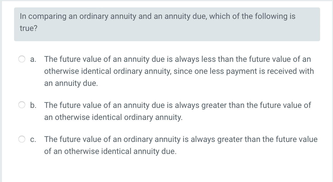 In comparing an ordinary annuity and an annuity due, which of the following is
true?
a. The future value of an annuity due is always less than the future value of an
otherwise identical ordinary annuity, since one less payment is received with
an annuity due.
b. The future value of an annuity due is always greater than the future value of
an otherwise identical ordinary annuity.
c. The future value of an ordinary annuity is always greater than the future value
of an otherwise identical annuity due.