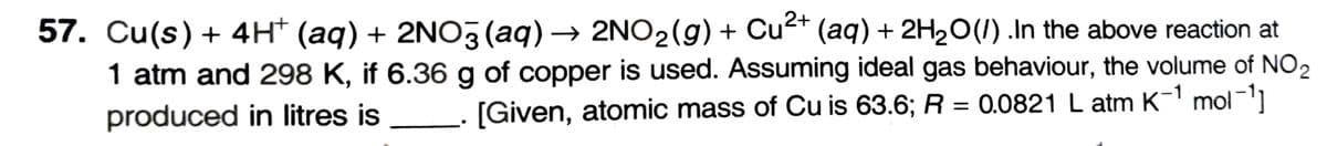 57. Cu(s) + 4H+ (aq) + 2NO3(aq) → 2NO₂(g) + Cu²+ (aq) + 2H₂O(/) .In the above reaction at
1 atm and 298 K, if 6.36 g of copper is used. Assuming ideal gas behaviour, the volume of NO ₂
produced in litres is [Given, atomic mass of Cu is 63.6; R = 0.0821 L atm K-¹ mol-¹]