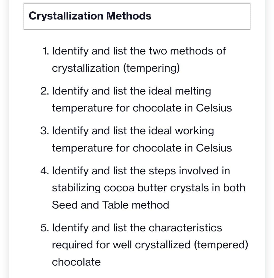 Crystallization Methods
1. Identify and list the two methods of
crystallization (tempering)
2. Identify and list the ideal melting
temperature for chocolate in Celsius
3. Identify and list the ideal working
temperature for chocolate in Celsius
4. Identify and list the steps involved in
stabilizing cocoa butter crystals in both
Seed and Table method
5. Identify and list the characteristics
required for well crystallized (tempered)
chocolate