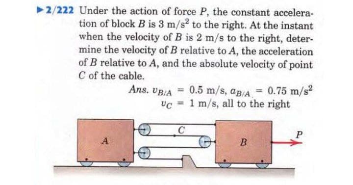 ▶2/222 Under the action of force P, the constant accelera-
tion of block B is 3 m/s2 to the right. At the instant
when the velocity of B is 2 m/s to the right, deter-
mine the velocity of B relative to A, the acceleration
of B relative to A, and the absolute velocity of point
C of the cable.
Ans. UB/A = 0.5 m/s, aB/A = 0.75 m/s²
Uc 1 m/s, all to the right
=
UC
C
P
A
B