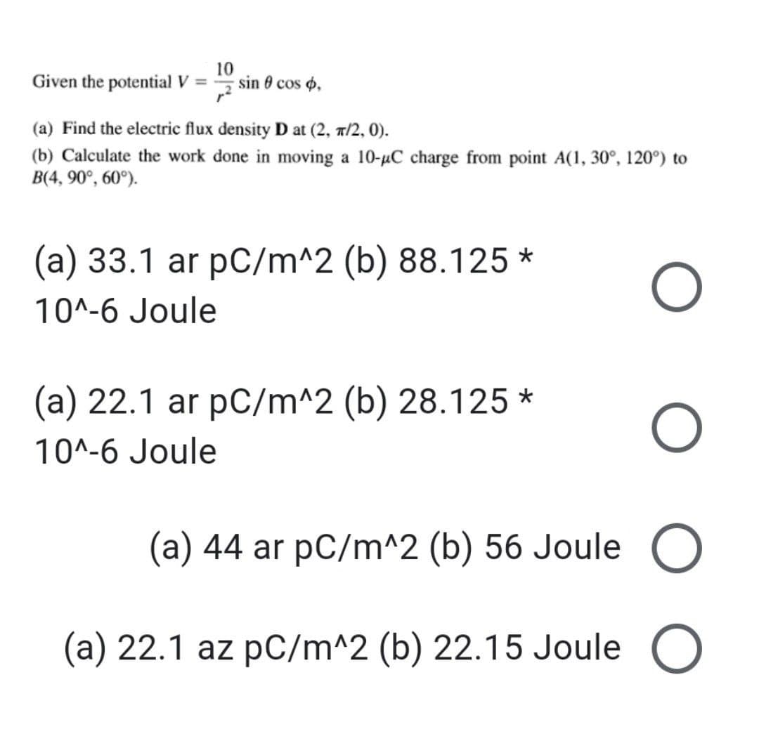 10
Given the potential V = sin cos ,
(a) Find the electric flux density D at (2, π/2, 0).
(b) Calculate the work done in moving a 10-μC charge from point A(1, 30°, 120°) to
B(4, 90°, 60°).
(a) 33.1 ar pC/m^2 (b) 88.125 *
10^-6 Joule
(a) 22.1 ar pC/m^2 (b) 28.125*
10^-6 Joule
O
(a) 44 ar pC/m^2 (b) 56 Joule O
(a) 22.1 az pC/m^2 (b) 22.15 Joule O