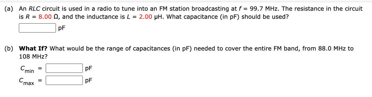 (a) An RLC circuit is used in a radio to tune into an FM station broadcasting at f = 99.7 MHz. The resistance in the circuit
is R = 8.00 Q, and the inductance is L = 2.00 µH. What capacitance (in pF) should be used?
pF
(b) What If? What would be the range of capacitances (in pF) needed to cover the entire FM band, from 88.0 MHz to
108 MHz?
Cmin
pF
Cmax
pF
