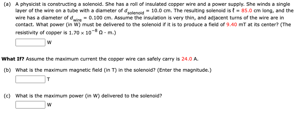 (a) A physicist is constructing a solenoid. She has a roll of insulated copper wire and a power supply. She winds a single
= 10.0 cm. The resulting solenoid is { = 85.0 cm long, and the
= 0.100 cm. Assume the insulation is very thin, and adjacent turns of the wire are in
layer of the wire on a tube with a diameter of d.
solenoid
wire has a diameter of d,
wire
contact. What power (in W) must be delivered to the solenoid if it is to produce a field of 9.40 mT at its center? (The
resistivity of copper is 1.70 × 10¬° Q · m.)
W
What If? Assume the maximum current the copper wire can safely carry is 24.0 A.
(b) What is the maximum magnetic field (in T) in the solenoid? (Enter the magnitude.)
(c) What is the maximum power (in W) delivered to the solenoid?
W
