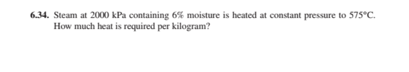 6.34. Steam at 2000 kPa containing 6% moisture is heated at constant pressure to 575°C.
How much heat is required per kilogram?