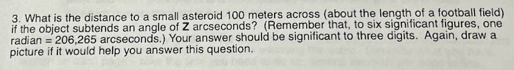 3. What is the distance to a small asteroid 100 meters across (about the length of a football field)
if the object subtends an angle of Z arcseconds? (Remember that, to six significant figures, one
radian = 206,265 arcseconds.) Your answer should be significant to three digits. Again, draw a
picture if it would help you answer this question.
