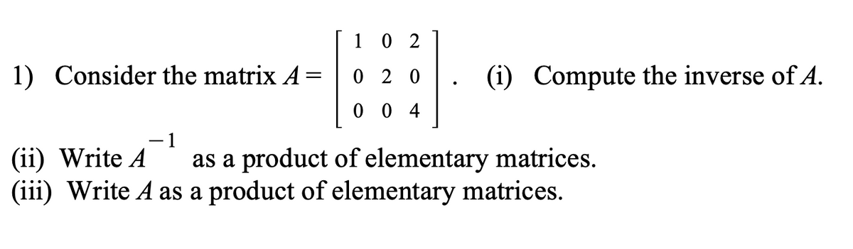 1) Consider the matrix A =
1
02
020
004
(i) Compute the inverse of A.
1
(ii) Write A
as a product of elementary matrices.
(iii) Write A as a product of elementary matrices.