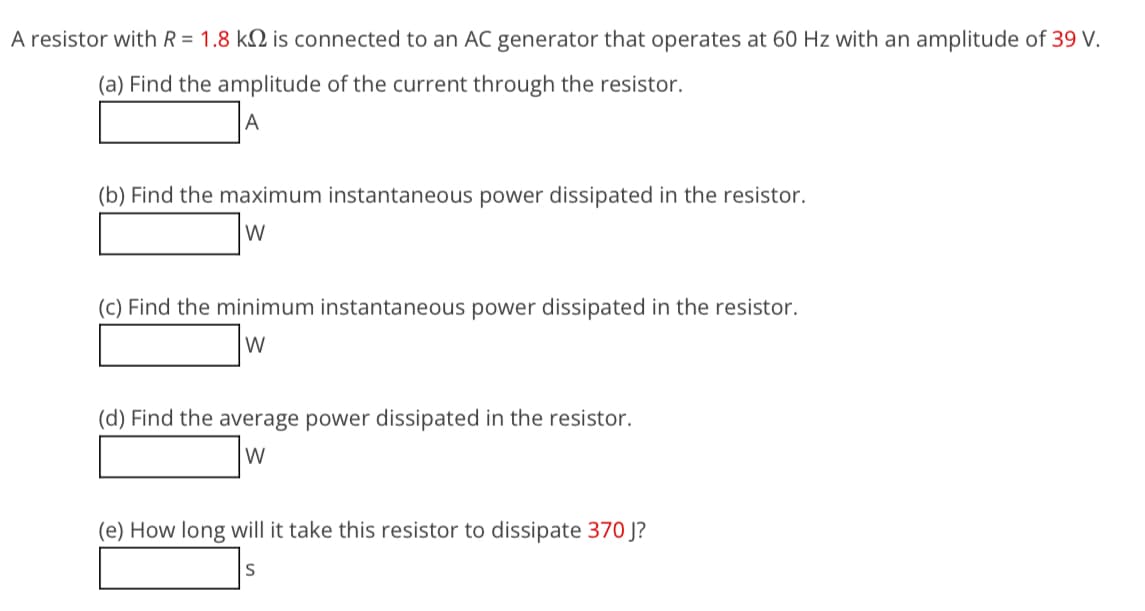 A resistor with R = 1.8 k is connected to an AC generator that operates at 60 Hz with an amplitude of 39 V.
(a) Find the amplitude of the current through the resistor.
A
(b) Find the maximum instantaneous power dissipated in the resistor.
W
(c) Find the minimum instantaneous power dissipated in the resistor.
W
(d) Find the average power dissipated in the resistor.
W
(e) How long will it take this resistor to dissipate 370 J?
S
