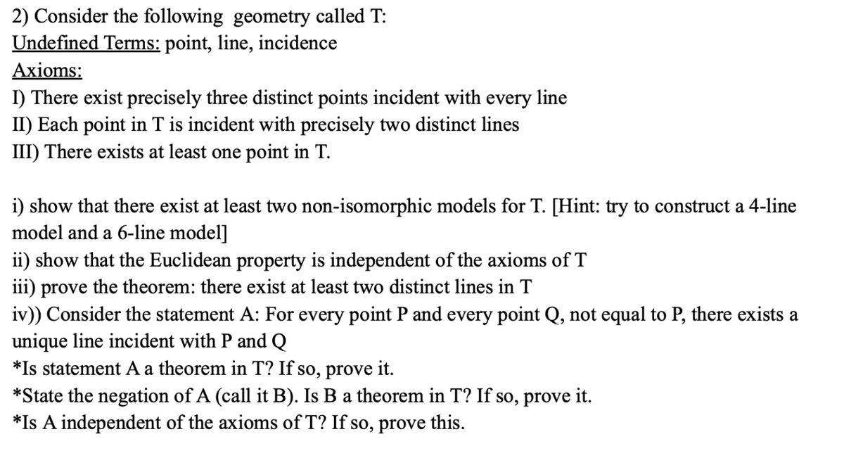 2) Consider the following geometry called T:
Undefined Terms: point, line, incidence
Axioms:
I) There exist precisely three distinct points incident with every line
II) Each point in T is incident with precisely two distinct lines
III) There exists at least one point in T.
i) show that there exist at least two non-isomorphic models for T. [Hint: try to construct a 4-line
model and a 6-line model]
ii) show that the Euclidean property is independent of the axioms of T
iii) prove the theorem: there exist at least two distinct lines in T
iv)) Consider the statement A: For every point P and every point Q, not equal to P, there exists a
unique line incident with P and Q
*Is statement A a theorem in T? If so, prove it.
*State the negation of A (call it B). Is B a theorem in T? If so, prove it.
*Is A independent of the axioms of T? If so, prove this.