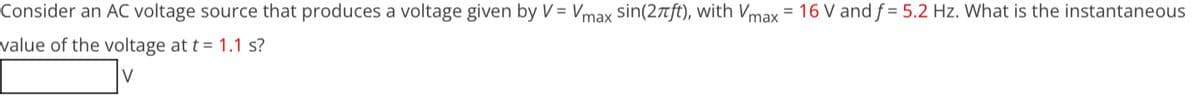 Consider an AC voltage source that produces a voltage given by V = Vmax sin(2πft), with Vmax = 16 V and f= 5.2 Hz. What is the instantaneous
value of the voltage at t=1.1 s?
V