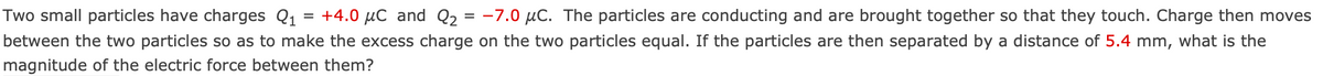 Two small particles have charges Q₁ = +4.0 μC and Q₂ = -7.0 μC. The particles are conducting and are brought together so that they touch. Charge then moves
between the two particles so as to make the excess charge on the two particles equal. If the particles are then separated by a distance of 5.4 mm, what is the
magnitude of the electric force between them?