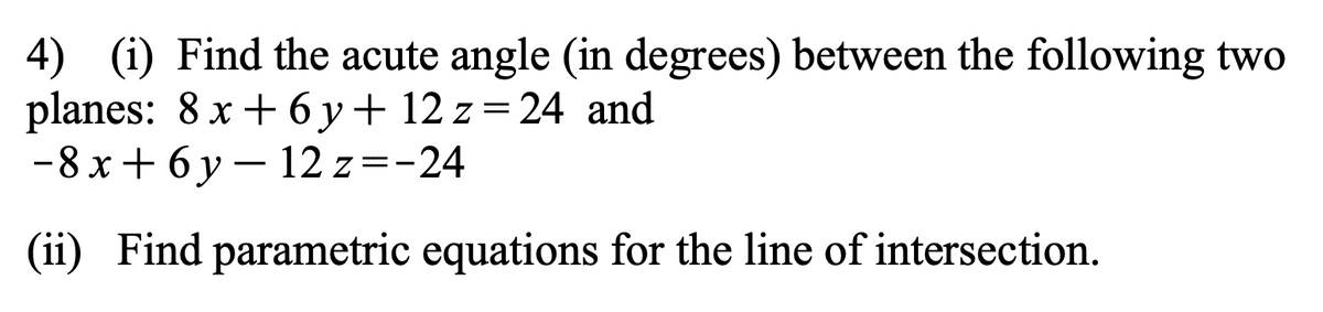 4) (i) Find the acute angle (in degrees) between the following two
planes: 8 x + 6y + 12 z = 24 and
-8x+6y-12z = -24
(ii) Find parametric equations for the line of intersection.
