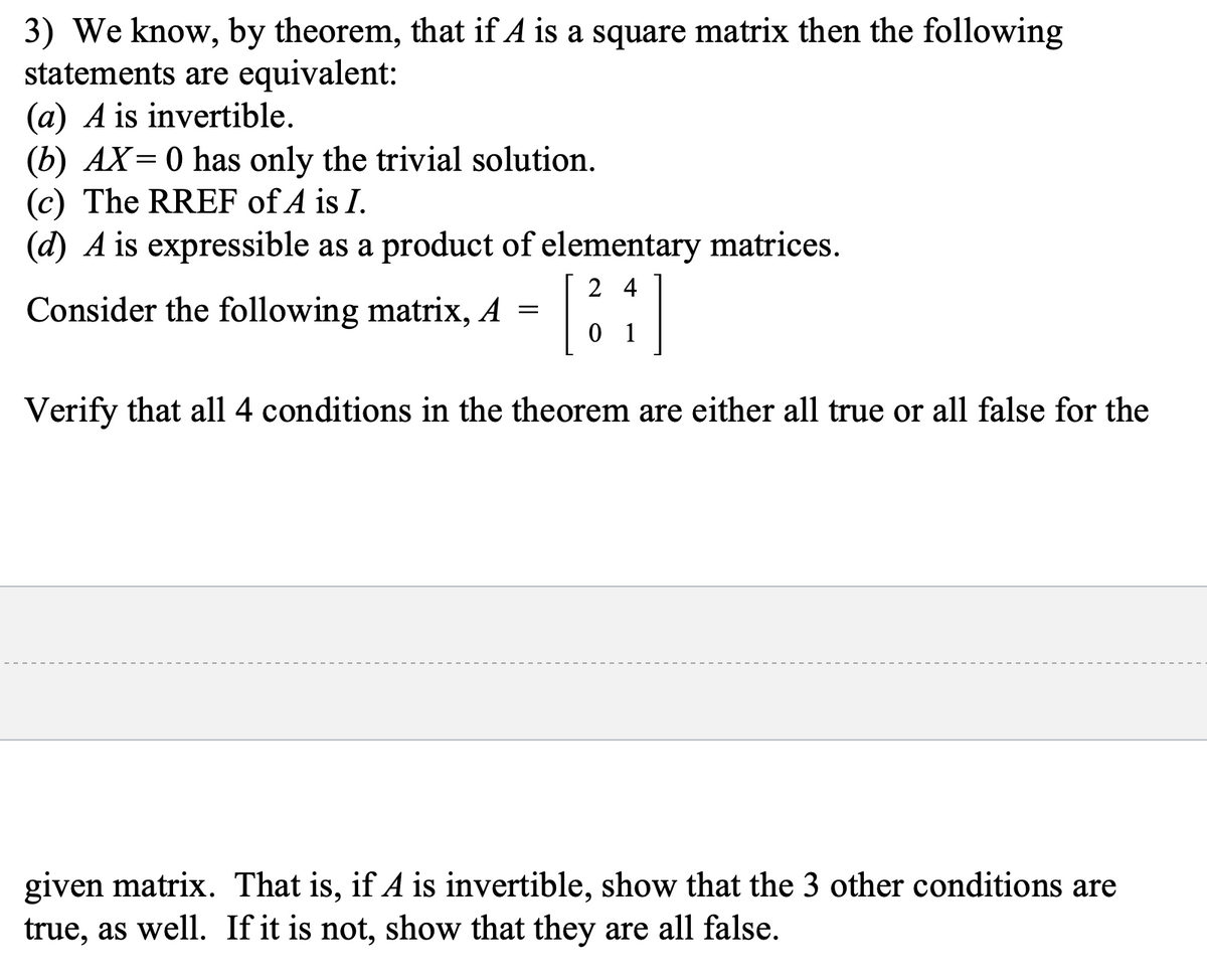 3) We know, by theorem, that if A is a square matrix then the following
statements are equivalent:
(a) A is invertible.
(b) AX=0 has only the trivial solution.
(c) The RREF of A is I.
(d) A is expressible as a product of elementary matrices.
24
Consider the following matrix, A =
[34]
01
Verify that all 4 conditions in the theorem are either all true or all false for the
given matrix. That is, if A is invertible, show that the 3 other conditions are
true, as well. If it is not, show that they are all false.