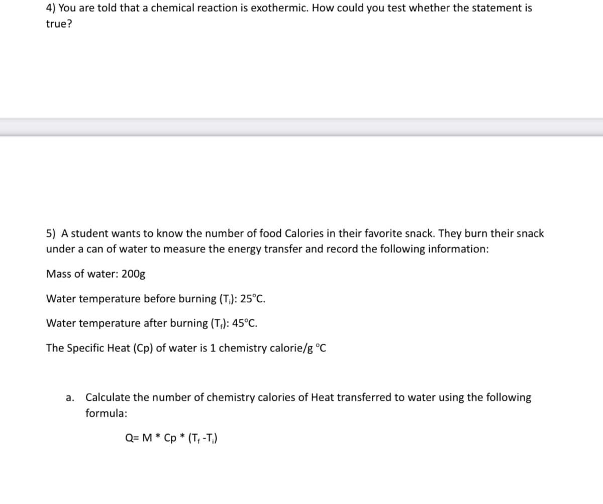 4) You are told that a chemical reaction is exothermic. How could you test whether the statement is
true?
5) A student wants to know the number of food Calories in their favorite snack. They burn their snack
under a can of water to measure the energy transfer and record the following information:
Mass of water: 200g
Water temperature before burning (T): 25°C.
Water temperature after burning (T₁): 45°C.
The Specific Heat (Cp) of water is 1 chemistry calorie/g °C
a. Calculate the number of chemistry calories of Heat transferred to water using the following
formula:
Q= M * Cp * (T-T)