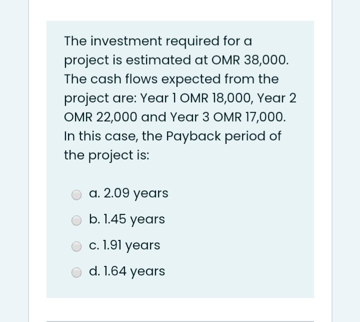 The investment required for a
project is estimated at OMR 38,000.
The cash flows expected from the
project are: Year 1 OMR 18,000, Year 2
OMR 22,000 and Year 3 OMR 17,000.
In this case, the Payback period of
the project is:
a. 2.09 years
b. 1.45 years
c. 1.91 years
d. 1.64 years
