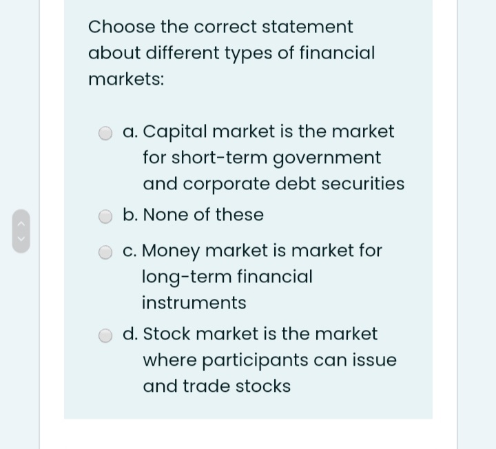 Choose the correct statement
about different types of financial
markets:
a. Capital market is the market
for short-term government
and corporate debt securities
b. None of these
c. Money market is market for
long-term financial
instruments
d. Stock market is the market
where participants can issue
and trade stocks
