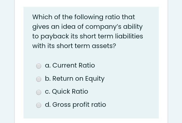 Which of the following ratio that
gives an idea of company's ability
to payback its short term liabilities
with its short term assets?
a. Current Ratio
b. Return on Equity
c. Quick Ratio
d. Gross profit ratio
