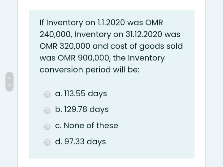 If Inventory on 1.1.2020 was OMR
240,000, Inventory on 31.12.2020 was
OMR 320,000 and cost of goods sold
was OMR 900,000, the Inventory
conversion period will be:
a. 113.55 days
b. 129.78 days
c. None of these
d. 97.33 days
