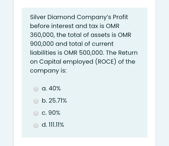 Silver Diamond Company's Profit
before interest and tax is OMR
360,000, the total of assets is OMR
900,000 and total of current
liabilities is OMR 500,000. The Return
on Capital employed (ROCE) of the
company is:
a. 40%
b. 25.71%
c. 90%
d. 111.11%
