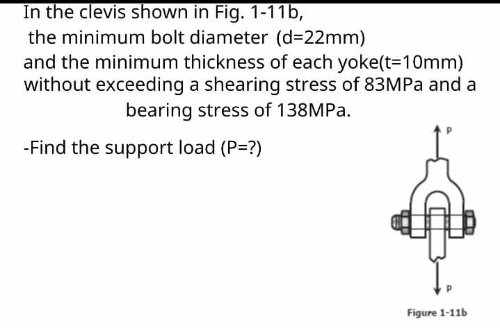 In the clevis shown in Fig. 1-11b,
the minimum bolt diameter (d=22mm)
and the minimum thickness of each yoke(t=10mm)
without exceeding a shearing stress of 83MPa and a
bearing stress of 138MPa.
-Find the support load (P=?)
Y.
Figure 1-11b