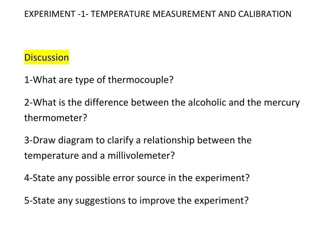 EXPERIMENT -1- TEMPERATURE MEASUREMENT AND CALIBRATION
Discussion
1-What are type of thermocouple?
2-What is the difference between the alcoholic and the mercury
thermometer?
3-Draw diagram to clarify a relationship between the
temperature and a millivolemeter?
4-State any possible error source in the experiment?
5-State any suggestions to improve the experiment?