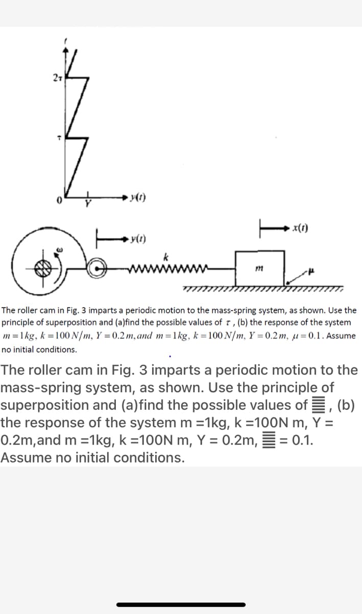 21
x(1)
y(1)
k
m
The roller cam in Fig. 3 imparts a periodic motion to the mass-spring system, as shown. Use the
principle of superposition and (a)find the possible values of t, (b) the response of the system
m =1 kg, k =100 N/m, Y = 0.2 m, and m=1kg, k =100 N/m, Y = 0.2m, µ=0.1. Assume
no initial conditions.
The roller cam in Fig. 3 imparts a periodic motion to the
mass-spring system, as shown. Use the principle of
superposition and (a)find the possible values of E, (b)
the response of the system m =1kg, k =100N m, Y =
0.2m,and m =1kg, k =100N m, Y = 0.2m, E = 0.1.
%3D
Assume no initial conditions.
