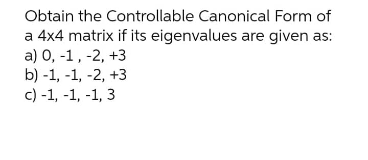 Obtain the Controllable Canonical Form of
a 4x4 matrix if its eigenvalues are given as:
a) 0, -1, -2, +3
b) -1, -1, -2, +3
с) -1, -1, -1, 3
