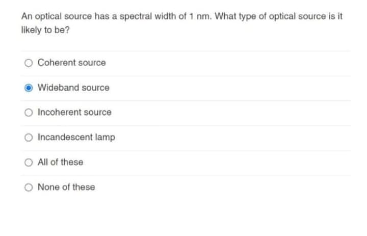 An optical source has a spectral width of 1 nm. What type of optical source is it
likely to be?
Coherent source
Wideband source
Incoherent source
Incandescent lamp
All of these
None of these
