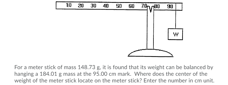 10 20
30
40
50
60
70 80
For a meter stick of mass 148.73 g, it is found that its weight can be balanced by
hanging a 184.01 g mass at the 95.00 cm mark. Where does the center of the
weight of the meter stick locate on the meter stick? Enter the number in cm unit.

