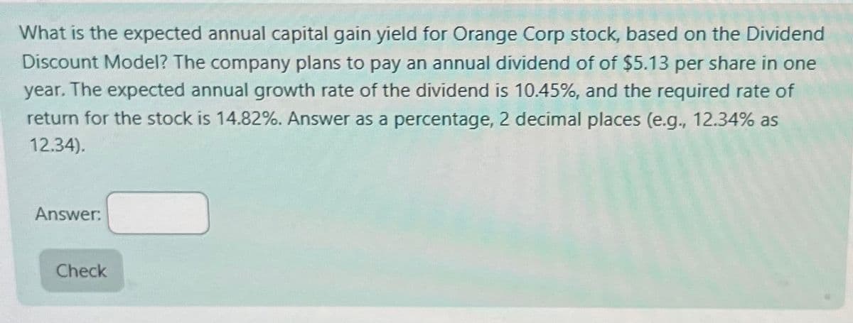 What is the expected annual capital gain yield for Orange Corp stock, based on the Dividend
Discount Model? The company plans to pay an annual dividend of of $5.13 per share in one
year. The expected annual growth rate of the dividend is 10.45%, and the required rate of
return for the stock is 14.82%. Answer as a percentage, 2 decimal places (e.g., 12.34% as
12.34).
Answer:
Check