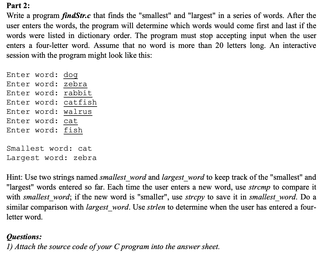 Part 2:
Write a program findStr.c that finds the "smallest" and "largest" in a series of words. After the
user enters the words, the program will determine which words would come first and last if the
words were listed in dictionary order. The program must stop accepting input when the user
enters a four-letter word. Assume that no word is more than 20 letters long. An interactive
session with the program might look like this:
Enter word: dog
Enter word: zebra
Enter word: rabbit
Enter word: catfish
Enter word: walrus
Enter word: cat
Enter word: fish
Smallest word: cat
Largest word: zebra
Hint: Use two strings named smallest_word and largest_word to keep track of the "smallest" and
"largest" words entered so far. Each time the user enters a new word, use strcmp to compare it
with smallest_word; if the new word is "smaller", use strcpy to save it in smallest_word. Do a
similar comparison with largest_word. Use strlen to determine when the user has entered a four-
letter word.
Questions:
1) Attach the source code of your C program into the answer sheet.