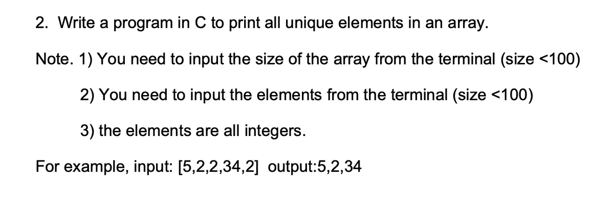 2. Write a program in C to print all unique elements in an array.
Note. 1) You need to input the size of the array from the terminal (size <100)
2) You need to input the elements from the terminal (size <100)
3) the elements are all integers.
For example, input: [5,2,2,34,2] output:5,2,34