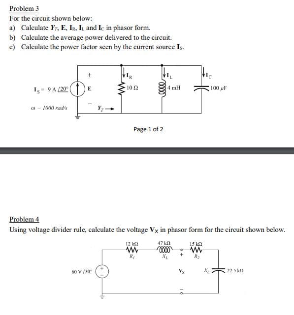 Problem 3
For the circuit shown below:
a) Calculate Yr, E, Ir, IL and Ic in phasor form.
b) Calculate the average power delivered to the circuit.
c) Calculate the power factor seen by the current source Is.
= 9 A /20°
10 2
4 mH
100 pF
E
Is
1000 rad/s
Y; -
Page 1 of 2
Problem 4
Using voltage divider rule, calculate the voltage Vx in phasor form for the circuit shown below.
12 k2
47 ka
15 k2
+
R2
22.5 k2
60 V (30°
